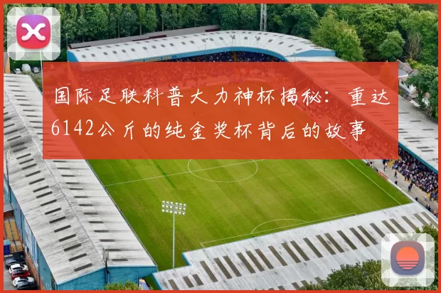 国际足联科普大力神杯揭秘：重达6142公斤的纯金奖杯背后的故事