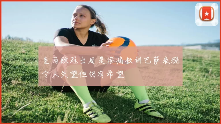 皇马欧冠出局是惨痛教训巴萨表现令人失望但仍有希望