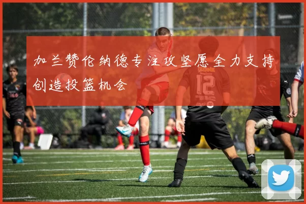 加兰赞伦纳德专注攻坚愿全力支持创造投篮机会