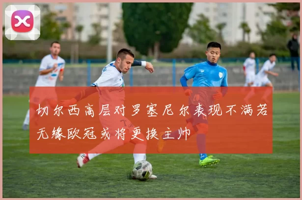 切尔西高层对罗塞尼尔表现不满若无缘欧冠或将更换主帅