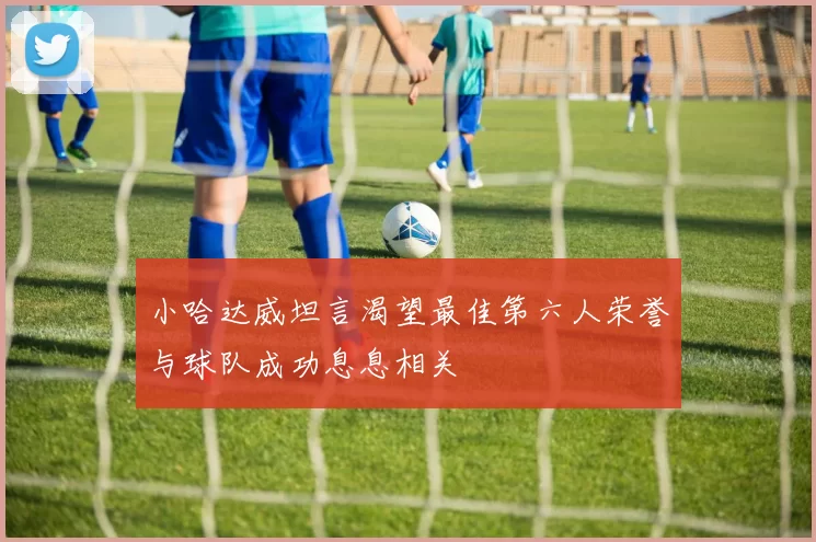 小哈达威坦言渴望最佳第六人荣誉与球队成功息息相关