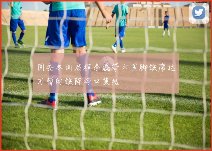 国安冬训启程李磊等六国脚缺席达万暂时缺阵海口集结