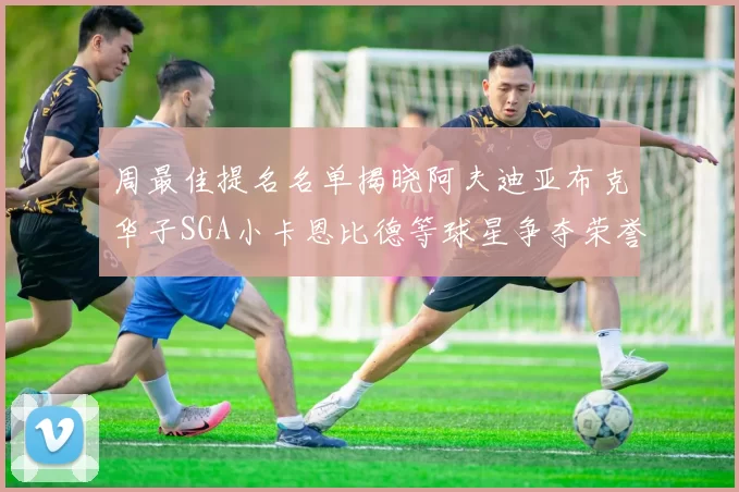 周最佳提名名单揭晓阿夫迪亚布克华子SGA小卡恩比德等球星争夺荣誉