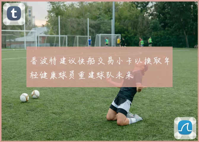 香波特建议快船交易小卡以换取年轻健康球员重建球队未来