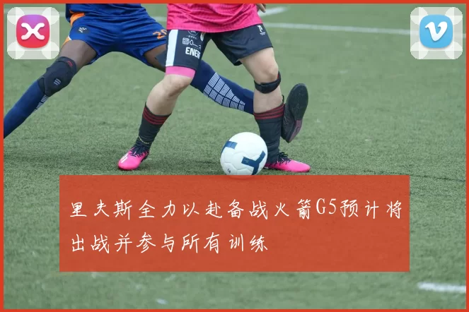 里夫斯全力以赴备战火箭G5预计将出战并参与所有训练